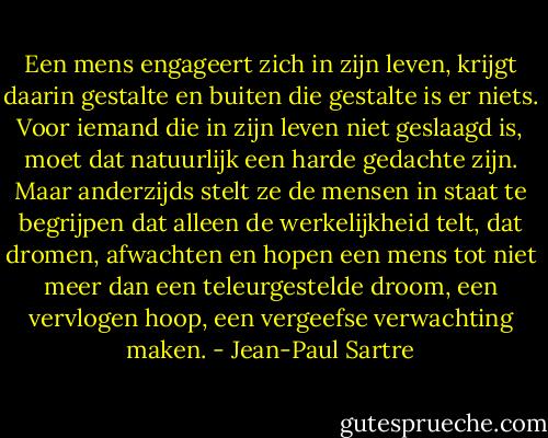 Een mens engageert zich in zijn leven, krijgt daarin gestalte en buiten die gestalte is er niets. Voor iemand die in zijn leven niet geslaagd is, moet dat natuurlijk een harde gedachte zijn. Maar anderzijds stelt ze de mensen in staat te begrijpen dat alleen de werkelijkheid telt, dat dromen, afwachten en hopen een mens tot niet meer dan een teleurgestelde droom, een vervlogen hoop, een vergeefse verwachting maken. - Jean-Paul Sartre