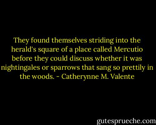 They found themselves striding into the herald's square of a place called Mercutio before they could discuss whether it was nightingales or sparrows that sang so prettily in the woods. - Catherynne M. Valente