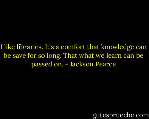 I like libraries. It's a comfort that knowledge can be save for so long. That what we learn can be passed on. - Jackson Pearce