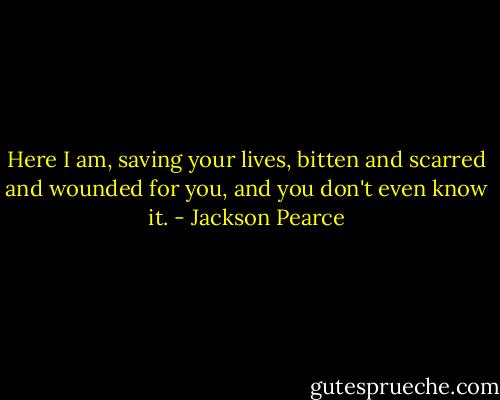 Here I am, saving your lives, bitten and scarred and wounded for you, and you don't even know it. - Jackson Pearce