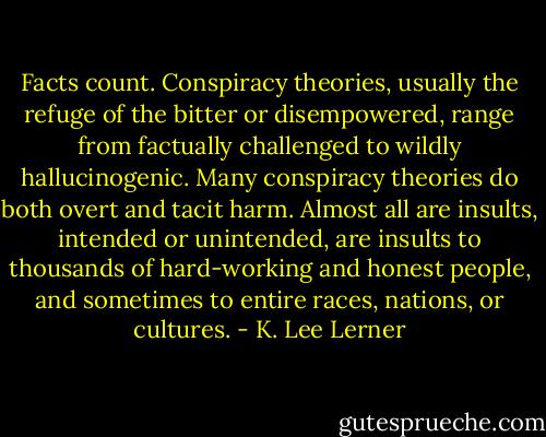 Facts count. Conspiracy theories, usually the refuge of the bitter or disempowered, range from factually challenged to wildly hallucinogenic. Many conspiracy theories do both overt and tacit harm. Almost all are insults, intended or unintended, are insults to thousands of hard-working and honest people, and sometimes to entire races, nations, or cultures. - K. Lee Lerner