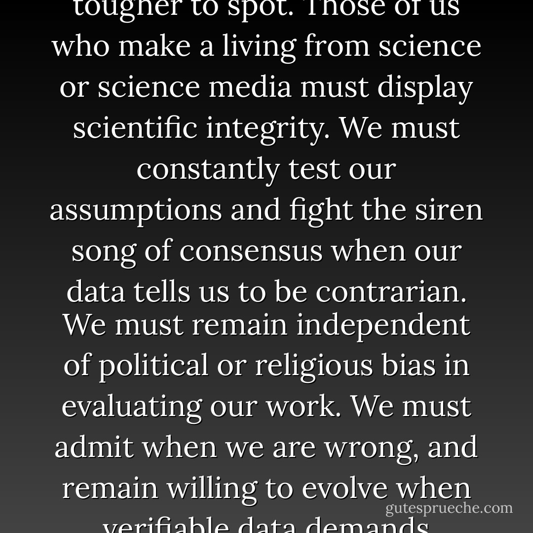 Pseudoscience is almost always recognizable from a distance, and easy to confirm on close examination. Science is, however, not immune from hubris, and bad science can be tougher to spot. Those of us who make a living from science or science media must display scientific integrity. We must constantly test our assumptions and fight the siren song of consensus when our data tells us to be contrarian. We must remain independent of political or religious bias in evaluating our work. We must admit when we are wrong, and remain willing to evolve when verifiable data demands change. We must admit when we are uncertain, remain humble in advances, and offer courageous and independent advice grounded in science. - K. Lee Lerner