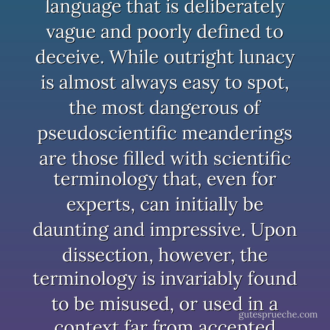 Pseudoscience often relies on a witches' brew of scientific terms (e.g. "wavelength," "energy fields," "vibrations") half-baked into simplistic metaphors that do not correspond with testable reality. In some cases, pseudoscience simply relies on language that is deliberately vague and poorly defined to deceive. While outright lunacy is almost always easy to spot, the most dangerous of pseudoscientific meanderings are those filled with scientific terminology that, even for experts, can initially be daunting and impressive. Upon dissection, however, the terminology is invariably found to be misused, or used in a context far from accepted understanding. However convincing and artful, however much we may even wish the conclusions to be true, monuments built in such shifting sands cannot withstand the inevitable tests of time. - K. Lee Lerner
