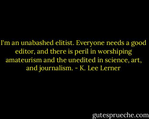 I'm an unabashed elitist. Everyone needs a good editor, and there is peril in worshiping amateurism and the unedited in science, art, and journalism. - K. Lee Lerner