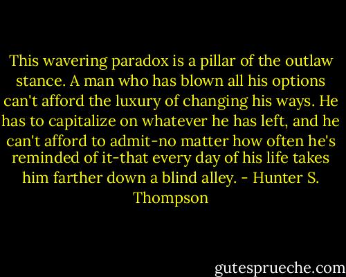 This wavering paradox is a pillar of the outlaw stance. A man who has blown all his options can't afford the luxury of changing his ways. He has to capitalize on whatever he has left, and he can't afford to admit-no matter how often he's reminded of it-that every day of his life takes him farther down a blind alley. - Hunter S. Thompson