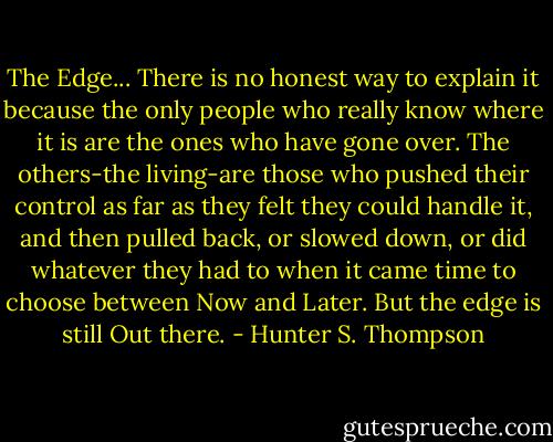 The Edge... There is no honest way to explain it because the only people who really know where it is are the ones who have gone over. The others-the living-are those who pushed their control as far as they felt they could handle it, and then pulled back, or slowed down, or did whatever they had to when it came time to choose between Now and Later. But the edge is still Out there. - Hunter S. Thompson