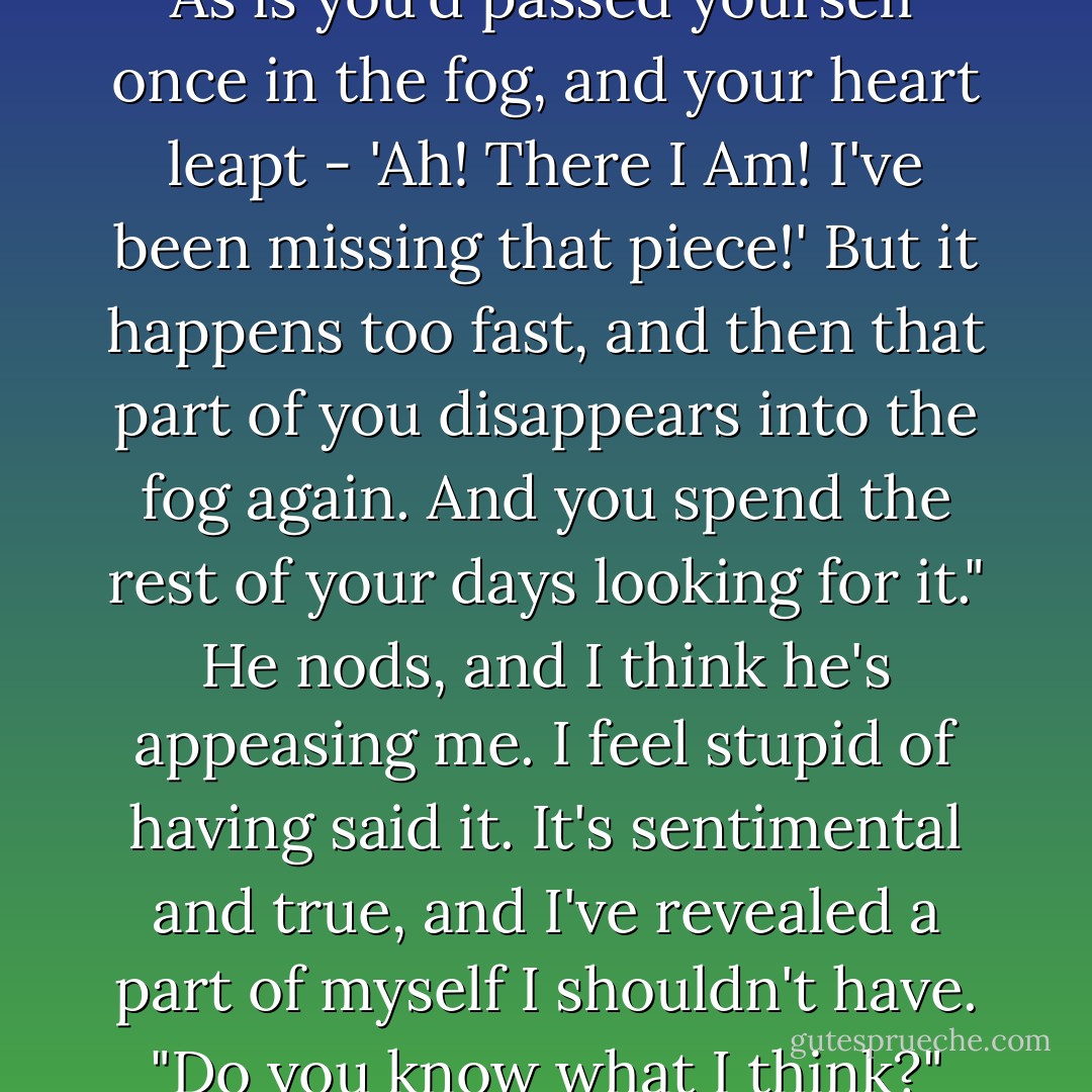 Do you ever feel that way?"<br />"Lonely?"<br />I search for the words. "Restless. As if you haven't really met yourself yet. As is you'd passed yourself once in the fog, and your heart leapt - 'Ah! There I Am! I've been missing that piece!' But it happens too fast, and then that part of you disappears into the fog again. And you spend the rest of your days looking for it."<br />He nods, and I think he's appeasing me. I feel stupid of having said it. It's sentimental and true, and I've revealed a part of myself I shouldn't have.<br />"Do you know what I think?" Kartik says at last.<br />"What?"<br />"Sometimes, I think you can glimpse it in another. - Libba Bray