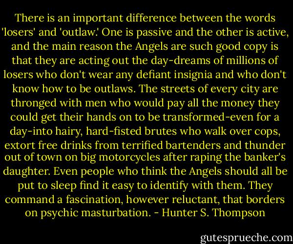 There is an important difference between the words 'losers' and 'outlaw.' One is passive and the other is active, and the main reason the Angels are such good copy is that they are acting out the day-dreams of millions of losers who don't wear any defiant insignia and who don't know how to be outlaws. The streets of every city are thronged with men who would pay all the money they could get their hands on to be transformed-even for a day-into hairy, hard-fisted brutes who walk over cops, extort free drinks from terrified bartenders and thunder out of town on big motorcycles after raping the banker's daughter. Even people who think the Angels should all be put to sleep find it easy to identify with them. They command a fascination, however reluctant, that borders on psychic masturbation. - Hunter S. Thompson