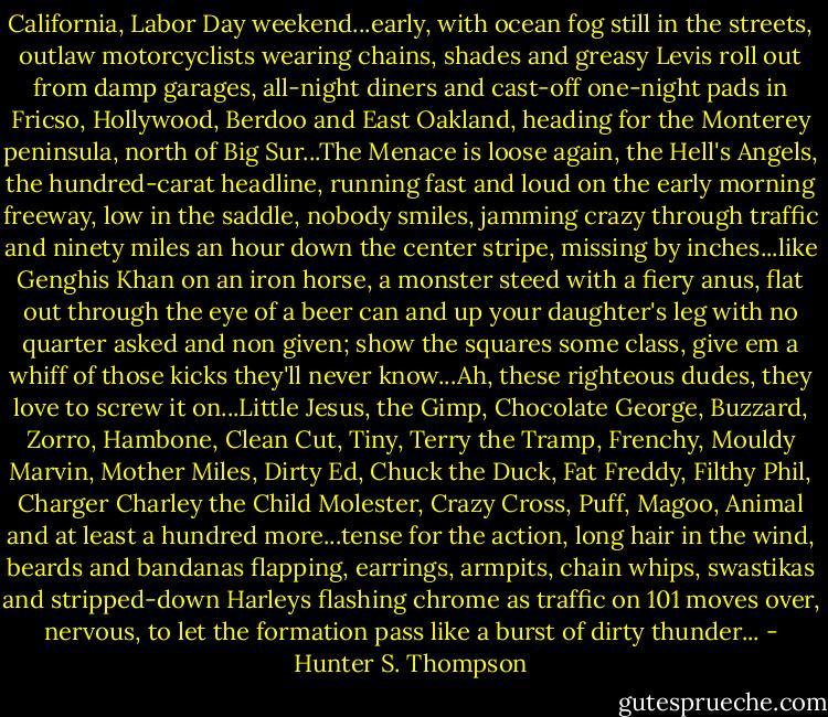 California, Labor Day weekend...early, with ocean fog still in the streets, outlaw motorcyclists wearing chains, shades and greasy Levis roll out from damp garages, all-night diners and cast-off one-night pads in Fricso, Hollywood, Berdoo and East Oakland, heading for the Monterey peninsula, north of Big Sur...The Menace is loose again, the Hell's Angels, the hundred-carat headline, running fast and loud on the early morning freeway, low in the saddle, nobody smiles, jamming crazy through traffic and ninety miles an hour down the center stripe, missing by inches...like Genghis Khan on an iron horse, a monster steed with a fiery anus, flat out through the eye of a beer can and up your daughter's leg with no quarter asked and non given; show the squares some class, give em a whiff of those kicks they'll never know...Ah, these righteous dudes, they love to screw it on...Little Jesus, the Gimp, Chocolate George, Buzzard, Zorro, Hambone, Clean Cut, Tiny, Terry the Tramp, Frenchy, Mouldy Marvin, Mother Miles, Dirty Ed, Chuck the Duck, Fat Freddy, Filthy Phil, Charger Charley the Child Molester, Crazy Cross, Puff, Magoo, Animal and at least a hundred more...tense for the action, long hair in the wind, beards and bandanas flapping, earrings, armpits, chain whips, swastikas and stripped-down Harleys flashing chrome as traffic on 101 moves over, nervous, to let the formation pass like a burst of dirty thunder... - Hunter S. Thompson