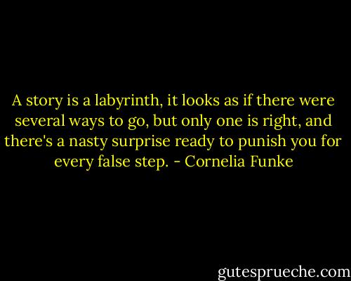 A story is a labyrinth, it looks as if there were several ways to go, but only one is right, and there's a nasty surprise ready to punish you for every false step. - Cornelia Funke