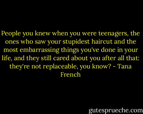 People you knew when you were teenagers, the ones who saw your stupidest haircut and the most embarrassing things you've done in your life, and they still cared about you after all that: they're not replaceable, you know? - Tana French