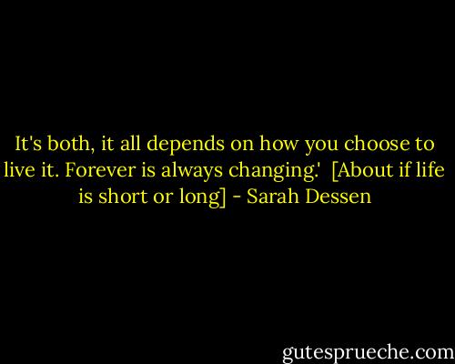 It's both, it all depends on how you choose to live it. Forever is always changing.'<br /><br />[About if life is short or long] - Sarah Dessen