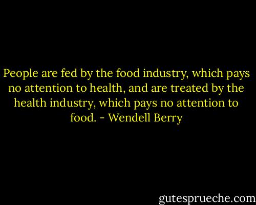 People are fed by the food industry, which pays no attention to health, and are treated by the health industry, which pays no attention to food. - Wendell Berry