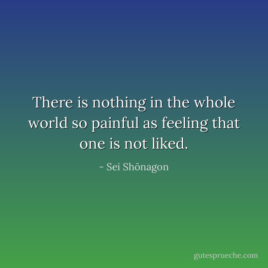 There is nothing in the whole world so painful as feeling that one is not liked. - Sei Shōnagon