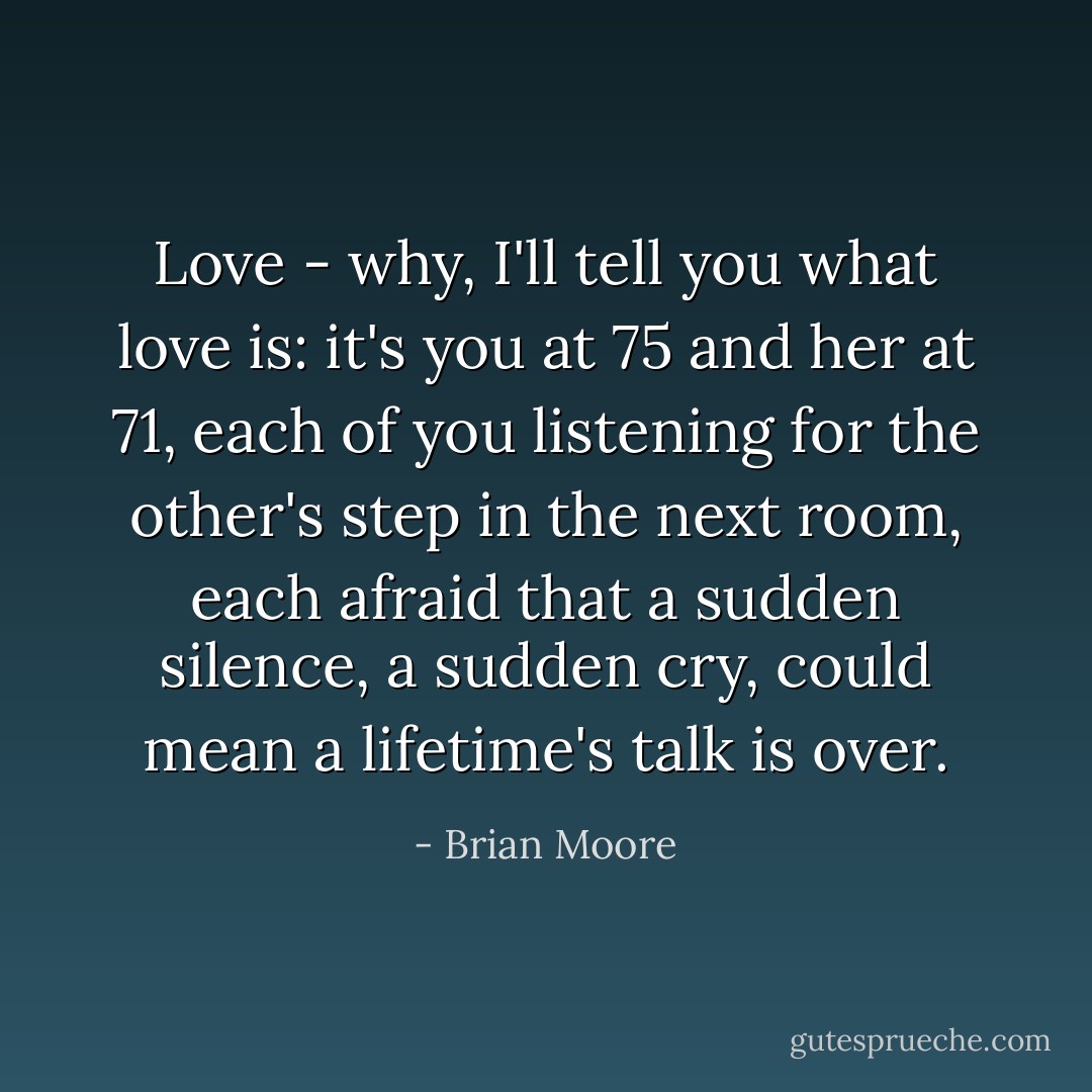 Love - why, I'll tell you what love is: it's you at 75 and her at 71, each of you listening for the other's step in the next room, each afraid that a sudden silence, a sudden cry, could mean a lifetime's talk is over. - Brian Moore