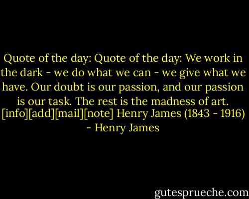Quote of the day: Quote of the day: We work in the dark - we do what we can - we give what we have. Our doubt is our passion, and our passion is our task. The rest is the madness of art.<br />[info][add][mail][note]<br />Henry James (1843 - 1916) - Henry James