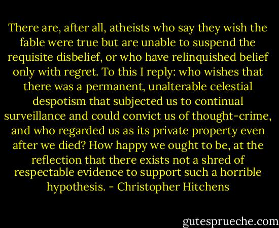 There are, after all, atheists who say they wish the fable were true but are unable to suspend the requisite disbelief, or who have relinquished belief only with regret. To this I reply: who wishes that there was a permanent, unalterable celestial despotism that subjected us to continual surveillance and could convict us of thought-crime, and who regarded us as its private property even after we died? How happy we ought to be, at the reflection that there exists not a shred of respectable evidence to support such a horrible hypothesis. - Christopher Hitchens