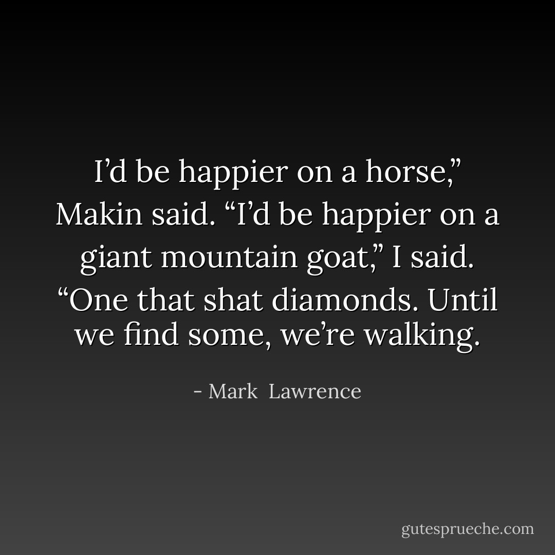 I’d be happier on a horse,” Makin said.<br />“I’d be happier on a giant mountain goat,” I said. “One that shat diamonds. Until we find some, we’re walking. - Mark  Lawrence