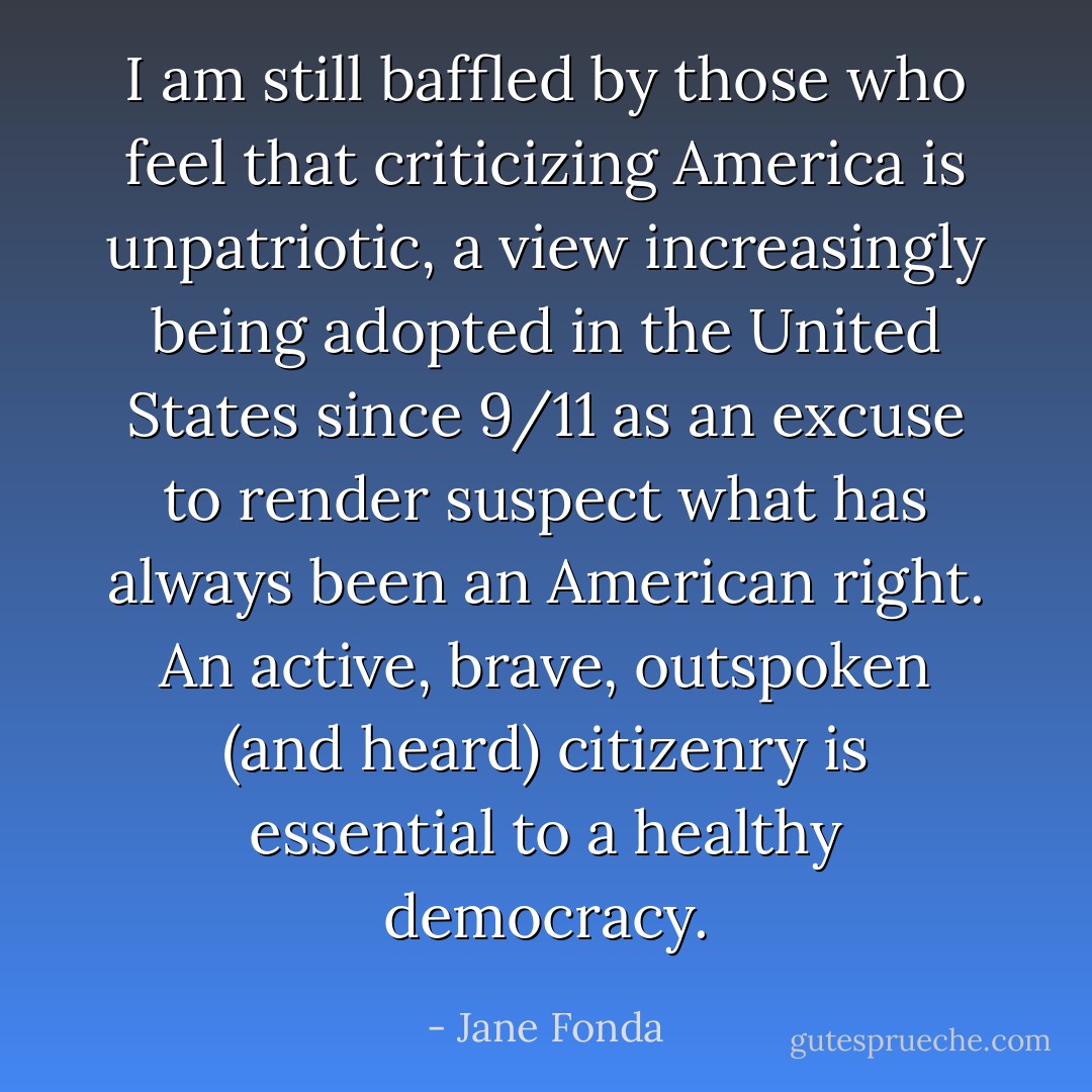 I am still baffled by those who feel that criticizing America is unpatriotic, a view increasingly being adopted in the United States since 9/11 as an excuse to render suspect what has always been an American right. An active, brave, outspoken (and <em>heard</em>) citizenry is essential to a healthy democracy. - Jane Fonda