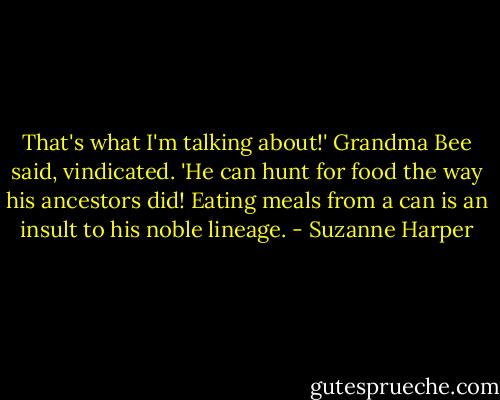 That's what I'm talking about!' Grandma Bee said, vindicated. 'He can hunt for food the way his ancestors did! Eating meals from a can is an insult to his noble lineage. - Suzanne Harper
