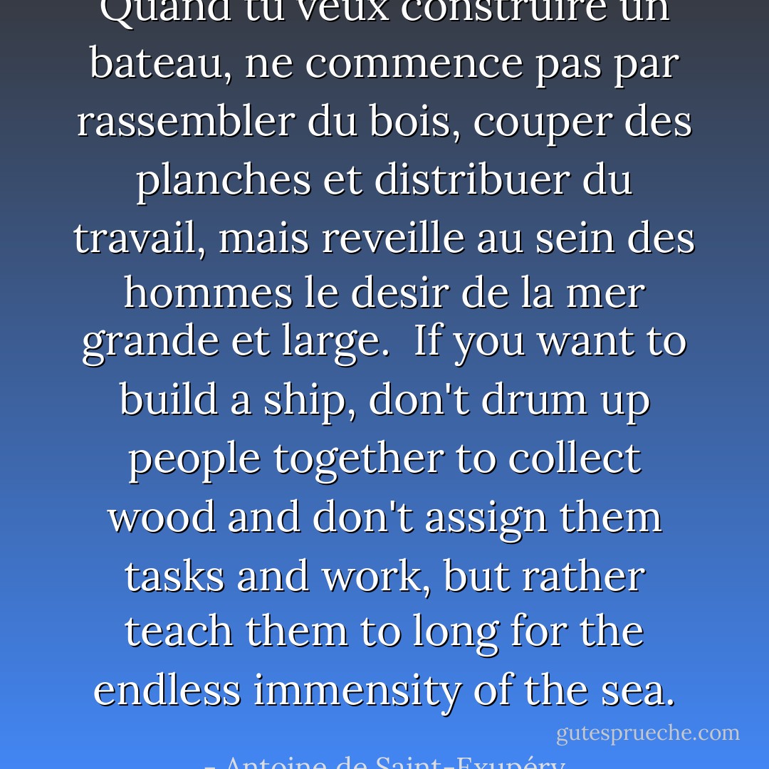 Quand tu veux construire un bateau, ne commence pas par rassembler du bois, couper des planches et distribuer du travail, mais reveille au sein des hommes le desir de la mer grande et large.<br /><br />If you want to build a ship, don't drum up people together to collect wood and don't assign them tasks and work, but rather teach them to long for the endless immensity of the sea. - Antoine de Saint-Exupéry