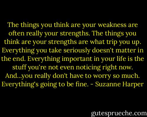 The things you think are your weakness are often really your strengths. The things you think are your strengths are what trip you up. Everything you take seriously doesn't matter in the end. Everything important in your life is the stuff you're not even noticing right now. And...you really don't have to worry so much. Everything's going to be fine. - Suzanne Harper
