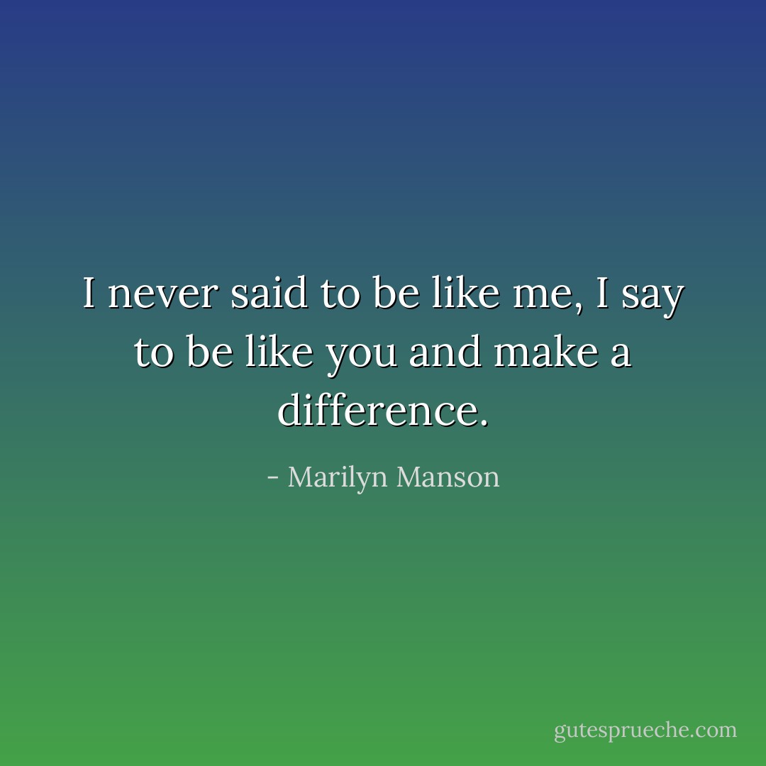 I never said to be like me, I say to be like you and make a difference. - Marilyn Manson