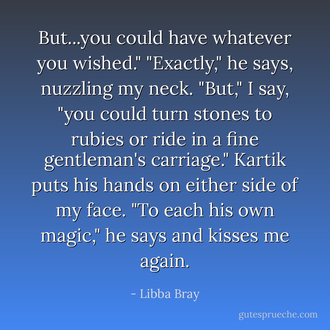 But...you could have whatever you wished."<br />"Exactly," he says, nuzzling my neck.<br />"But," I say, "you could turn stones to rubies or ride in a fine gentleman's carriage."<br />Kartik puts his hands on either side of my face. "To each his own magic," he says and kisses me again. - Libba Bray