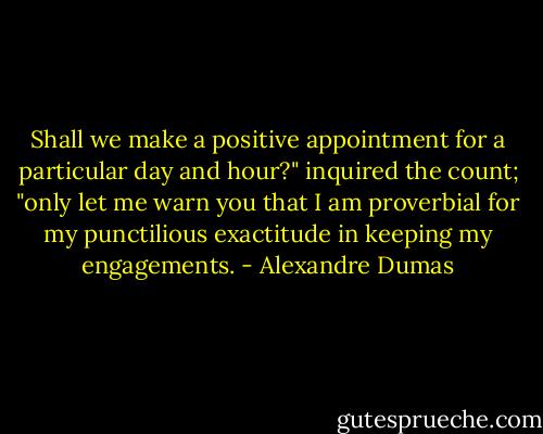 Shall we make a positive appointment for a particular day and hour?" inquired the count; "only let me warn you that I am proverbial for my punctilious exactitude in keeping my engagements. - Alexandre Dumas