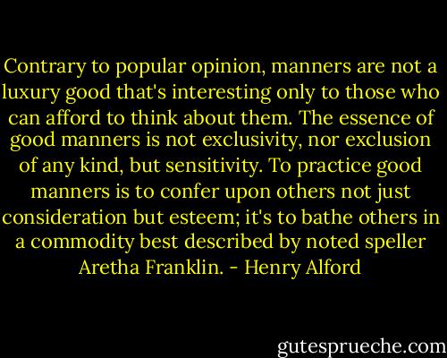 Contrary to popular opinion, manners are not a luxury good that's interesting only to those who can afford to think about them. The essence of good manners is not exclusivity, nor exclusion of any kind, but sensitivity. To practice good manners is to confer upon others not just consideration but esteem; it's to bathe others in a commodity best described by noted speller Aretha Franklin. - Henry Alford