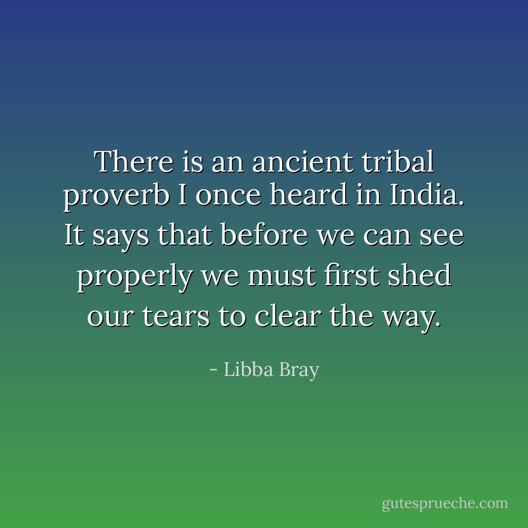 There is an ancient tribal proverb I once heard in India. It says that before we can see properly we must first shed our tears to clear the way. - Libba Bray