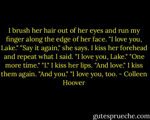 I brush her hair out of her eyes and run my finger along the edge of her face. "I love you, Lake."<br />"Say it again," she says.<br />I kiss her forehead and repeat what I said. "I love you, Lake."<br />"One more time."<br />"I." I kiss her lips. "And love." I kiss them again. "And you."<br />"I love you, too. - Colleen Hoover
