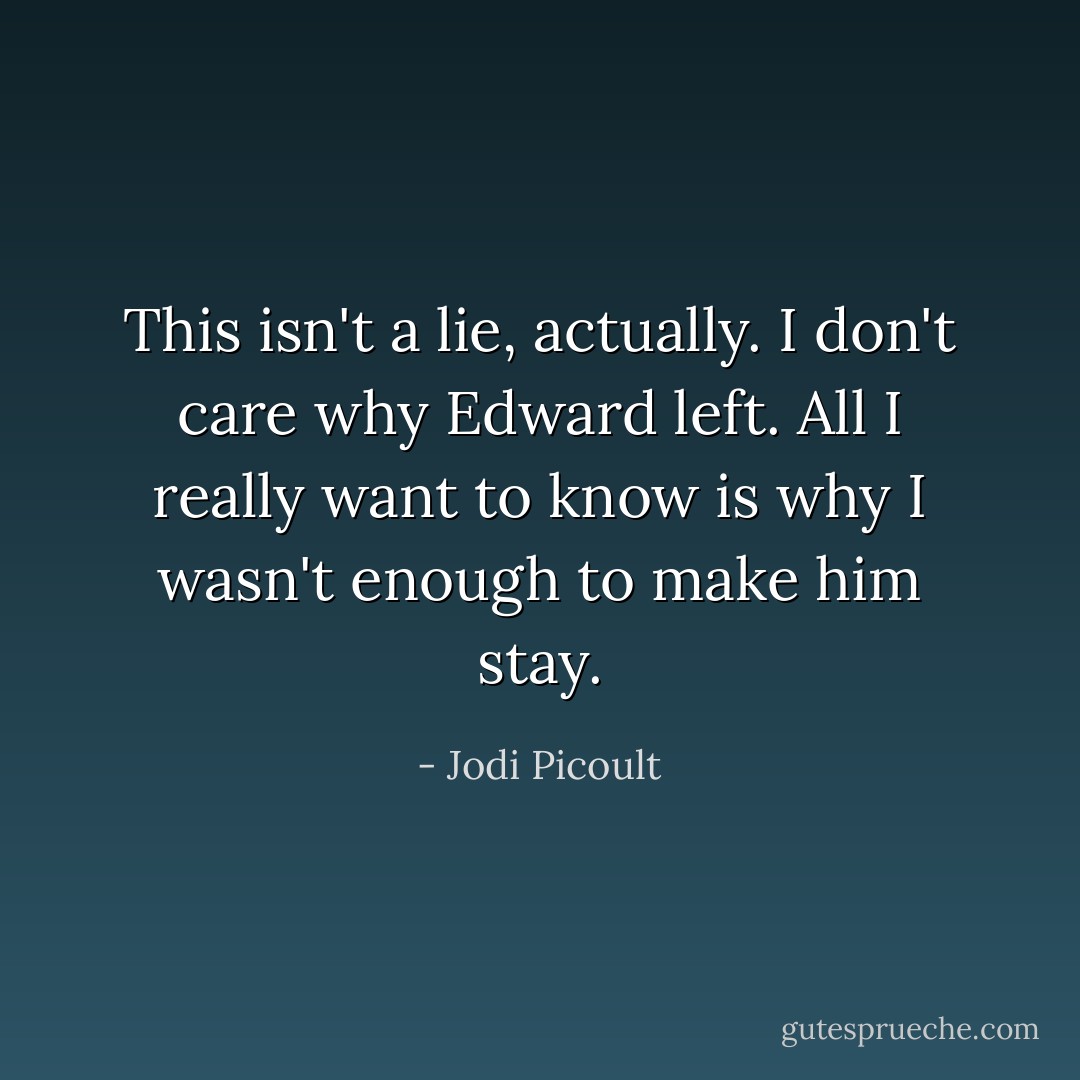 This isn't a lie, actually. I don't care why Edward left. All I really want to know is why I wasn't enough to make him stay. - Jodi Picoult