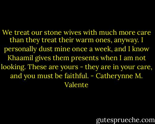 We treat our stone wives with much more care than they treat their warm ones, anyway. I personally dust mine once a week, and I know Khaamil gives them presents when I am not looking. These are yours - they are in your care, and you must be faithful. - Catherynne M. Valente