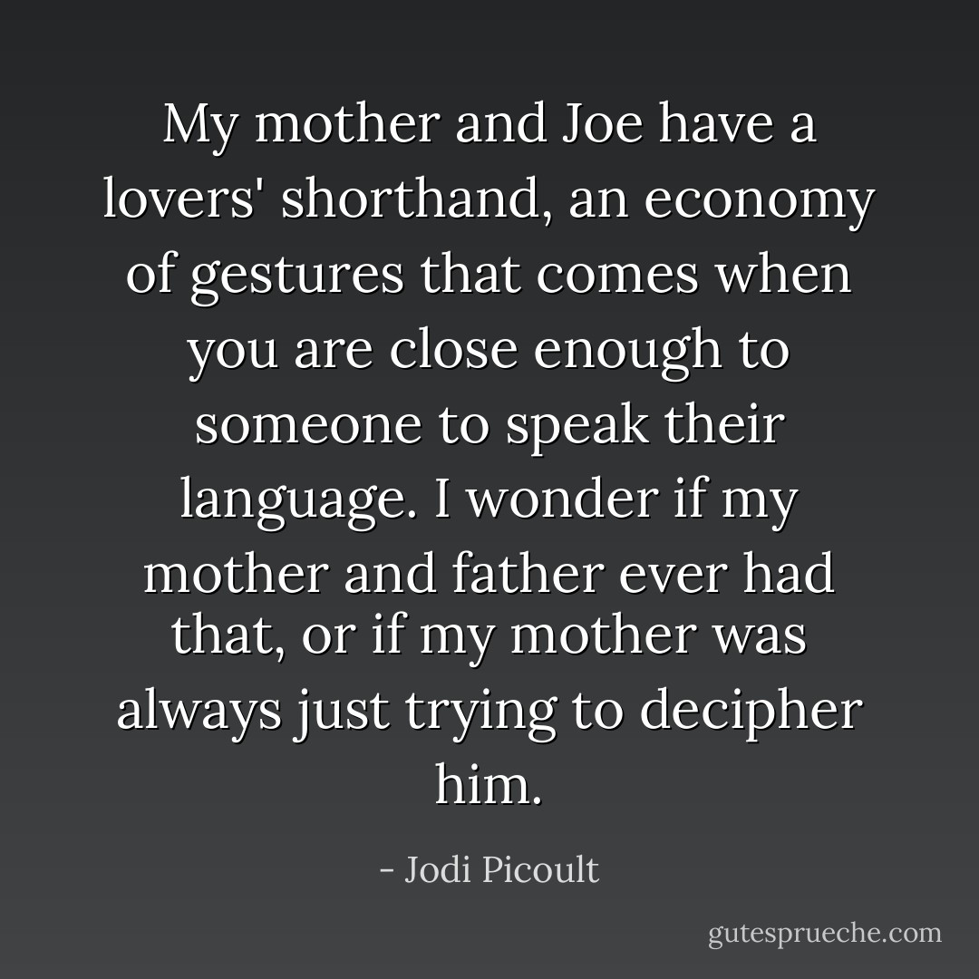 My mother and Joe have a lovers' shorthand, an economy of gestures that comes when you are close enough to someone to speak their language. I wonder if my mother and father ever had that, or if my mother was always just trying to decipher him. - Jodi Picoult