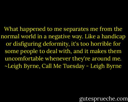 What happened to me separates me from the normal world in a negative way. Like a handicap or disfiguring deformity, it's too horrible for some people to deal with, and it makes them uncomfortable whenever they're around me. ~Leigh Byrne, Call Me Tuesday - Leigh Byrne