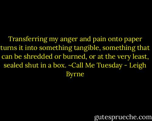Transferring my anger and pain onto paper turns it into something tangible, something that can be shredded or burned, or at the very least, sealed shut in a box. ~Call Me Tuesday - Leigh Byrne