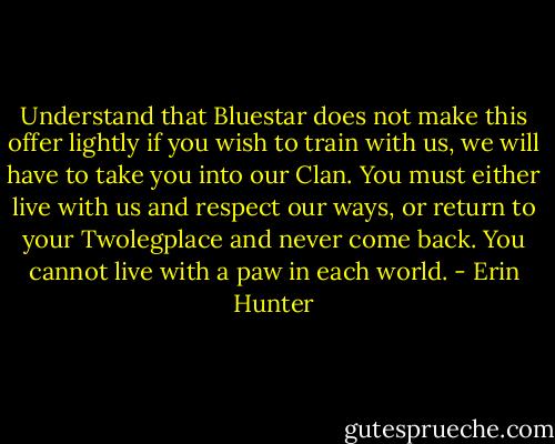 Understand that Bluestar does not make this offer lightly if you wish to train with us, we will have to take you into our Clan. You must either live with us and respect our ways, or return to your Twolegplace and never come back. You cannot live with a paw in each world. - Erin Hunter