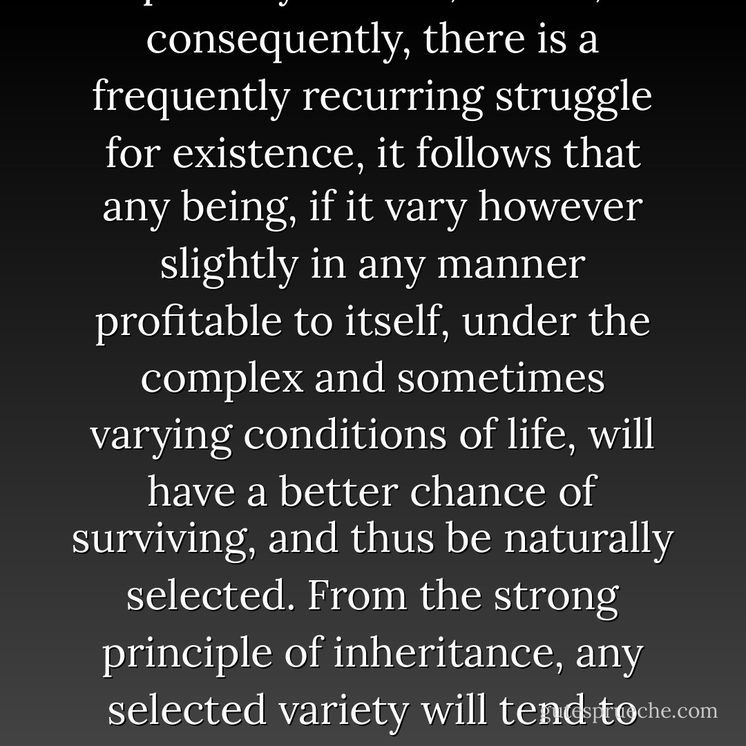 As many more individuals of each species are born than can possibly survive; and as, consequently, there is a frequently recurring struggle for existence, it follows that any being, if it vary however slightly in any manner profitable to itself, under the complex and sometimes varying conditions of life, will have a better chance of surviving, and thus be naturally selected. From the strong principle of inheritance, any selected variety will tend to propagate its new and modified form. - Charles Darwin