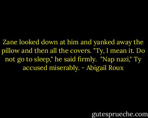 Zane looked down at him and yanked away the pillow and then all the covers. "Ty, I mean it. Do not go to sleep," he said firmly.<br /><br />"Nap nazi," Ty accused miserably. - Abigail Roux