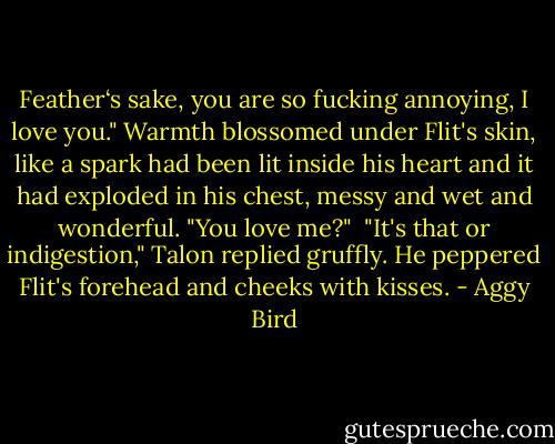 Feather‘s sake, you are so fucking annoying, I love you."<br />Warmth blossomed under Flit's skin, like a spark had been lit inside his heart and it had exploded in his chest, messy and wet and wonderful. "You love me?" <br />"It's that or indigestion," Talon replied gruffly. He peppered Flit's forehead and cheeks with kisses. - Aggy Bird