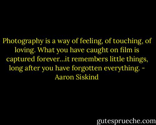 Photography is a way of feeling, of touching, of loving. What you have caught on film is captured forever…it remembers little things, long after you have forgotten everything. - Aaron Siskind