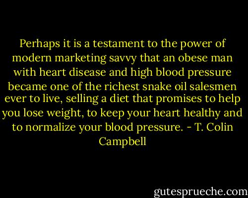 Perhaps it is a testament to the power of modern marketing savvy that an obese man with heart disease and high blood pressure became one of the richest snake oil salesmen ever to live, selling a diet that promises to help you lose weight, to keep your heart healthy and to normalize your blood pressure. - T. Colin Campbell