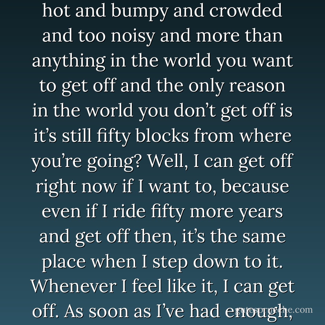 Mama, I know you used to ride the bus. Riding the bus and it’s hot and bumpy and crowded and too noisy and more than anything in the world you want to get off and the only reason in the world you don’t get off is it’s still fifty blocks from where you’re going? Well, I can get off right now if I want to, because even if I ride fifty more years and get off then, it’s the same place when I step down to it. Whenever I feel like it, I can get off. As soon as I’ve had enough, it’s my stop. I’ve had enough. - Marsha Norman