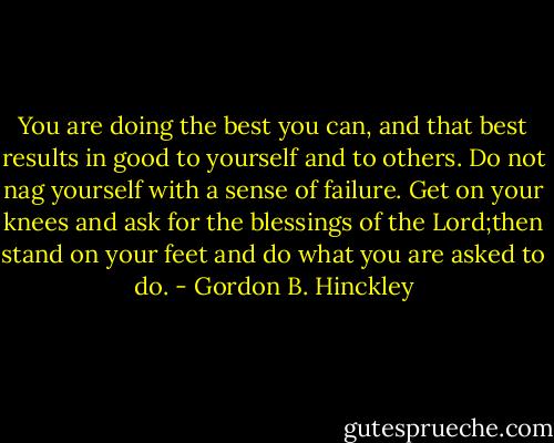 You are doing the best you can, and that best results in good to yourself and to others. Do not nag yourself with a sense of failure. Get on your knees and ask for the blessings of the Lord;then stand on your feet and do what you are asked to do. - Gordon B. Hinckley