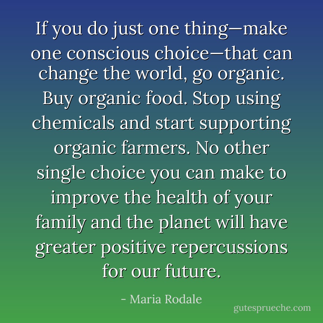 If you do just one thing—make one conscious choice—that can change the world, go organic. Buy organic food. Stop using chemicals and start supporting organic farmers. No other single choice you can make to improve the health of your family and the planet will have greater positive repercussions for our future. - Maria Rodale