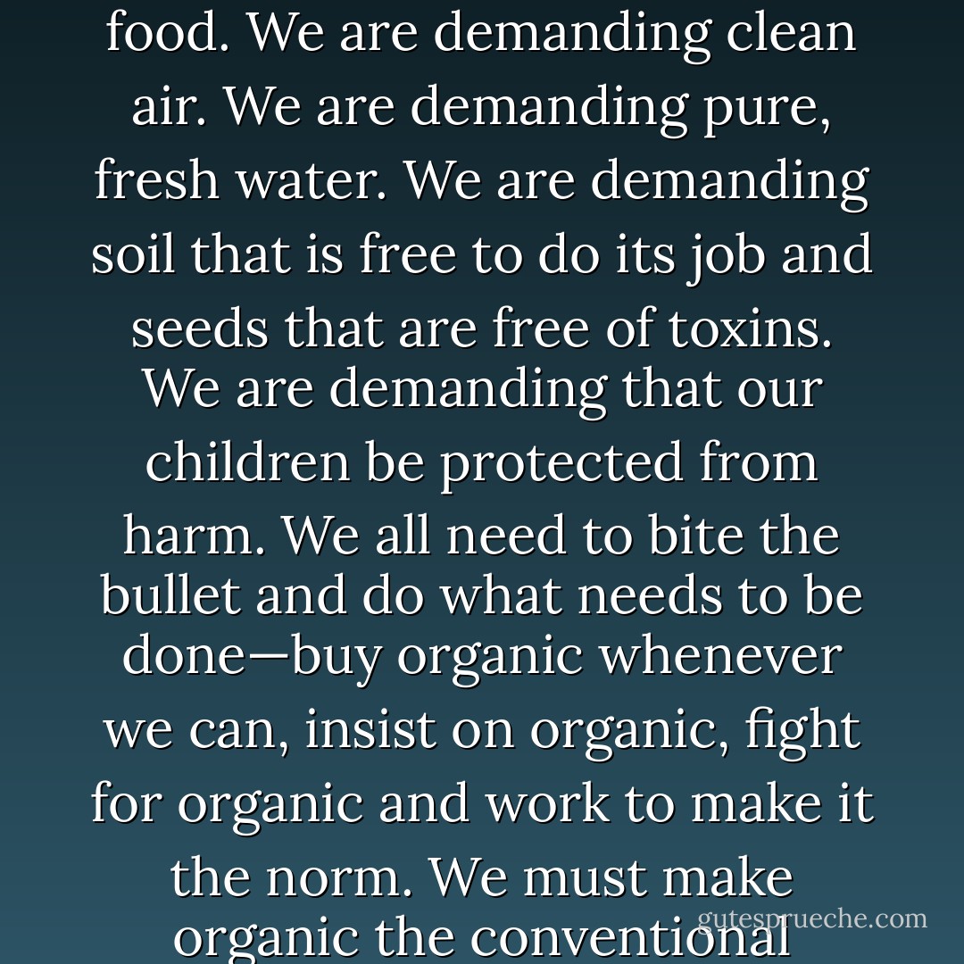 Organic is something we can all partake of and benefit from. When we demand organic, we are demanding poison-free food. We are demanding clean air. We are demanding pure, fresh water. We are demanding soil that is free to do its job and seeds that are free of toxins. We are demanding that our children be protected from harm. We all need to bite the bullet and do what needs to be done—buy organic whenever we can, insist on organic, fight for organic and work to make it the norm. We must make organic the conventional choice and not the exception available only to the rich and educated. - Maria Rodale
