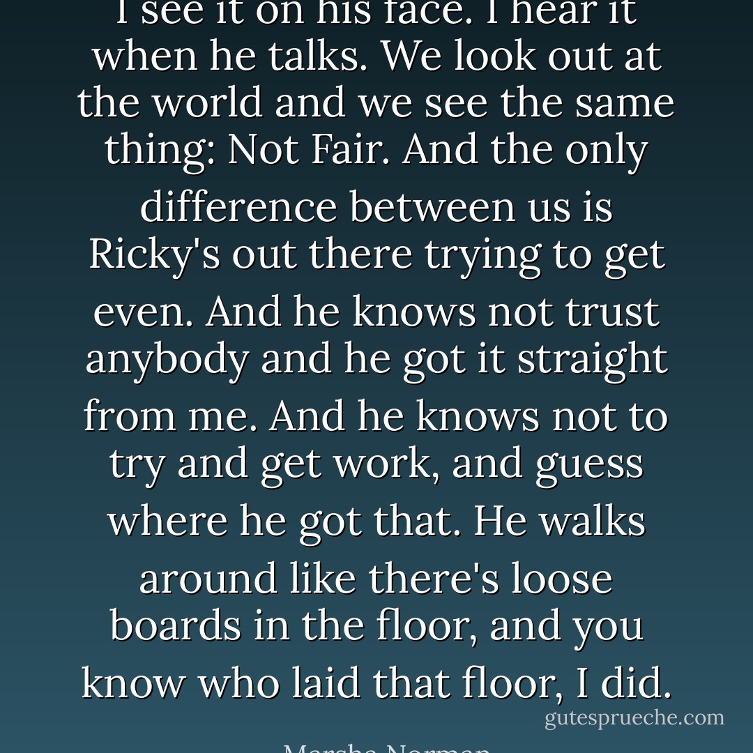 I see it on his face. I hear it when he talks. We look out at the world and we see the same thing: Not Fair. And the only difference between us is Ricky's out there trying to get even. And he knows not trust anybody and he got it straight from me. And he knows not to try and get work, and guess where he got that. He walks around like there's loose boards in the floor, and you know who laid that floor, I did. - Marsha Norman