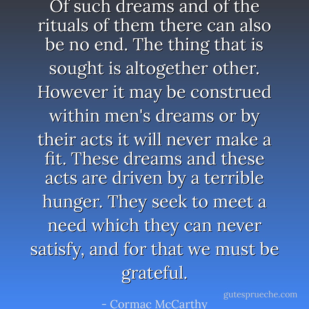 Of such dreams and of the rituals of them there can also be no end. The thing that is sought is altogether other. However it may be construed within men's dreams or by their acts it will never make a fit. These dreams and these acts are driven by a terrible hunger. They seek to meet a need which they can never satisfy, and for that we must be grateful. - Cormac McCarthy
