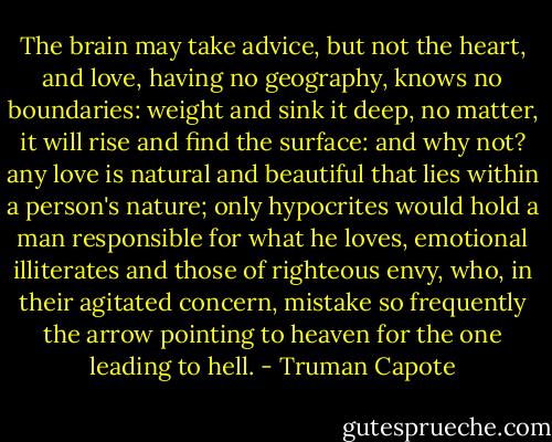 The brain may take advice, but not the heart, and love, having no geography, knows no boundaries: weight and sink it deep, no matter, it will rise and find the surface: and why not? any love is natural and beautiful that lies within a person's nature; only hypocrites would hold a man responsible for what he loves, emotional illiterates and those of righteous envy, who, in their agitated concern, mistake so frequently the arrow pointing to heaven for the one leading to hell. - Truman Capote